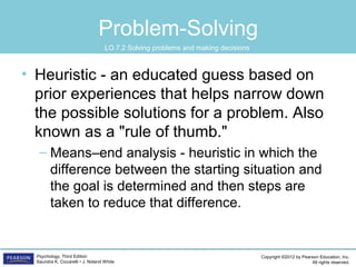 Copyright ©2012 by Pearson Education, Inc.
All rights reserved.
Psychology, Third Edition
Saundra K. Ciccarelli • J. Noland White
Problem-Solving
• Heuristic - an educated guess based on
prior experiences that helps narrow down
the possible solutions for a problem. Also
known as a "rule of thumb."
– Means–end analysis - heuristic in which the
difference between the starting situation and
the goal is determined and then steps are
taken to reduce that difference.
LO 7.2 Solving problems and making decisions
 