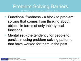 Copyright ©2012 by Pearson Education, Inc.
All rights reserved.
Psychology, Third Edition
Saundra K. Ciccarelli • J. Noland White
Problem-Solving Barriers
• Functional fixedness - a block to problem
solving that comes from thinking about
objects in terms of only their typical
functions.
• Mental set - the tendency for people to
persist in using problem-solving patterns
that have worked for them in the past.
LO 7.3	 Failure of problem solving and creative thinking
 