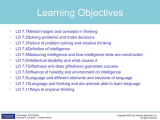 Copyright ©2012 by Pearson Education, Inc.
All rights reserved.
Psychology, Third Edition
Saundra K. Ciccarelli • J. Noland White
Learning Objectives
• LO 7.1Mental images and concepts in thinking
• LO 7.2Solving problems and make decisions
• LO 7.3	Failure of problem solving and creative thinking
• LO 7.4	Definition of intelligence
• LO 7.5	Measuring intelligence and how intelligence tests are constructed
• LO 7.6	Intellectual disability and what causes it
• LO 7.7Giftedness and does giftedness guarantee success
• LO 7.8	Influence of heredity and environment on intelligence
• LO 7.9	Language and different elements and structure of language
• LO 7.10Language and thinking and are animals able to learn language
• LO 7.11Ways to improve thinking
 