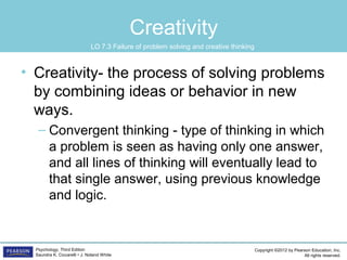 Copyright ©2012 by Pearson Education, Inc.
All rights reserved.
Psychology, Third Edition
Saundra K. Ciccarelli • J. Noland White
Creativity
• Creativity- the process of solving problems
by combining ideas or behavior in new
ways.
– Convergent thinking - type of thinking in which
a problem is seen as having only one answer,
and all lines of thinking will eventually lead to
that single answer, using previous knowledge
and logic.
LO 7.3 Failure of problem solving and creative thinking
 
