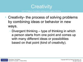 Copyright ©2012 by Pearson Education, Inc.
All rights reserved.
Psychology, Third Edition
Saundra K. Ciccarelli • J. Noland White
Creativity
• Creativity- the process of solving problems
by combining ideas or behavior in new
ways.
– Divergent thinking – type of thinking in which
a person starts from one point and comes up
with many different ideas or possibilities
based on that point (kind of creativity).
LO 7.3 Failure of problem solving and creative thinking
 