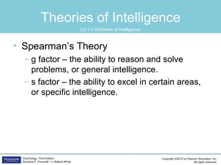 Copyright ©2012 by Pearson Education, Inc.
All rights reserved.
Psychology, Third Edition
Saundra K. Ciccarelli • J. Noland White
Theories of Intelligence
• Spearman’s Theory
– g factor – the ability to reason and solve
problems, or general intelligence.
– s factor – the ability to excel in certain areas,
or specific intelligence.
LO 7.4 Definition of intelligence
 