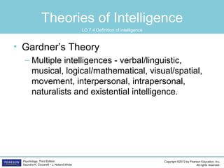 Copyright ©2012 by Pearson Education, Inc.
All rights reserved.
Psychology, Third Edition
Saundra K. Ciccarelli • J. Noland White
Theories of Intelligence
• Gardner’s Theory
– Multiple intelligences - verbal/linguistic,
musical, logical/mathematical, visual/spatial,
movement, interpersonal, intrapersonal,
naturalists and existential intelligence.
LO 7.4 Definition of intelligence
 