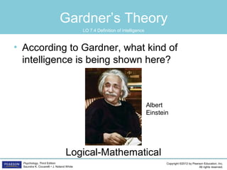 Copyright ©2012 by Pearson Education, Inc.
All rights reserved.
Psychology, Third Edition
Saundra K. Ciccarelli • J. Noland White
Gardner’s Theory
• According to Gardner, what kind of
intelligence is being shown here?
Logical-Mathematical
Albert
Einstein
LO 7.4 Definition of intelligence
 