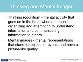 Copyright ©2012 by Pearson Education, Inc.
All rights reserved.
Psychology, Third Edition
Saundra K. Ciccarelli • J. Noland White
Thinking and Mental Images
• Thinking (cognition) - mental activity that
goes on in the brain when a person is
organizing and attempting to understand
information and communicating
information to others.
• Mental images - mental representations
that stand for objects or events and have a
picture-like quality.
LO 7.1 Mental images and concepts in thinking
 