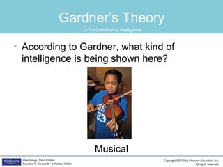 Copyright ©2012 by Pearson Education, Inc.
All rights reserved.
Psychology, Third Edition
Saundra K. Ciccarelli • J. Noland White
Gardner’s Theory
• According to Gardner, what kind of
intelligence is being shown here?
Musical
LO 7.4 Definition of intelligence
 
