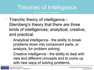Copyright ©2012 by Pearson Education, Inc.
All rights reserved.
Psychology, Third Edition
Saundra K. Ciccarelli • J. Noland White
Theories of Intelligence
• Triarchic theory of intelligence -
Sternberg’s theory that there are three
kinds of intelligences: analytical, creative,
and practical.
– Analytical intelligence - the ability to break
problems down into component parts, or
analysis, for problem solving.
– Creative intelligence - the ability to deal with
new and different concepts and to come up
with new ways of solving problems.
LO 7.4 Definition of intelligence
 