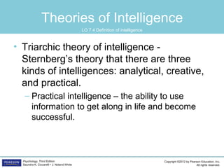 Copyright ©2012 by Pearson Education, Inc.
All rights reserved.
Psychology, Third Edition
Saundra K. Ciccarelli • J. Noland White
Theories of Intelligence
• Triarchic theory of intelligence -
Sternberg’s theory that there are three
kinds of intelligences: analytical, creative,
and practical.
– Practical intelligence – the ability to use
information to get along in life and become
successful.
LO 7.4 Definition of intelligence
 