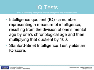 Copyright ©2012 by Pearson Education, Inc.
All rights reserved.
Psychology, Third Edition
Saundra K. Ciccarelli • J. Noland White
IQ Tests
• Intelligence quotient (IQ) - a number
representing a measure of intelligence,
resulting from the division of one’s mental
age by one’s chronological age and then
multiplying that quotient by 100.
• Stanford-Binet Intelligence Test yields an
IQ score.
LO 7.5 Measuring intelligence and how intelligence tests are constructed
 