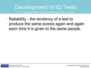 Copyright ©2012 by Pearson Education, Inc.
All rights reserved.
Psychology, Third Edition
Saundra K. Ciccarelli • J. Noland White
Development of IQ Tests
• Reliability - the tendency of a test to
produce the same scores again and again
each time it is given to the same people.
LO 7.5 Measuring intelligence and how intelligence tests are constructed
 