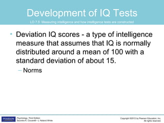 Copyright ©2012 by Pearson Education, Inc.
All rights reserved.
Psychology, Third Edition
Saundra K. Ciccarelli • J. Noland White
Development of IQ Tests
• Deviation IQ scores - a type of intelligence
measure that assumes that IQ is normally
distributed around a mean of 100 with a
standard deviation of about 15.
– Norms
LO 7.5 Measuring intelligence and how intelligence tests are constructed
 