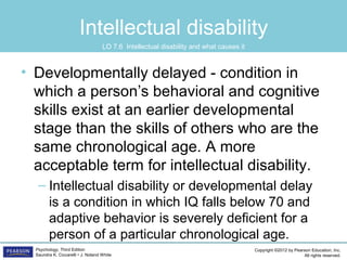 Copyright ©2012 by Pearson Education, Inc.
All rights reserved.
Psychology, Third Edition
Saundra K. Ciccarelli • J. Noland White
Intellectual disability
• Developmentally delayed - condition in
which a person’s behavioral and cognitive
skills exist at an earlier developmental
stage than the skills of others who are the
same chronological age. A more
acceptable term for intellectual disability.
– Intellectual disability or developmental delay
is a condition in which IQ falls below 70 and
adaptive behavior is severely deficient for a
person of a particular chronological age.
LO 7.6 Intellectual disability and what causes it
 