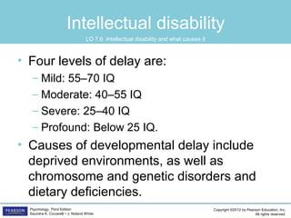 Copyright ©2012 by Pearson Education, Inc.
All rights reserved.
Psychology, Third Edition
Saundra K. Ciccarelli • J. Noland White
Intellectual disability
• Four levels of delay are:
– Mild: 55–70 IQ
– Moderate: 40–55 IQ
– Severe: 25–40 IQ
– Profound: Below 25 IQ.
• Causes of developmental delay include
deprived environments, as well as
chromosome and genetic disorders and
dietary deficiencies.
LO 7.6 Intellectual disability and what causes it
 