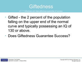 Copyright ©2012 by Pearson Education, Inc.
All rights reserved.
Psychology, Third Edition
Saundra K. Ciccarelli • J. Noland White
Giftedness
• Gifted - the 2 percent of the population
falling on the upper end of the normal
curve and typically possessing an IQ of
130 or above.
• Does Giftedness Guarantee Success?
LO 7.7 Giftedness and does giftedness guarantee of success
 