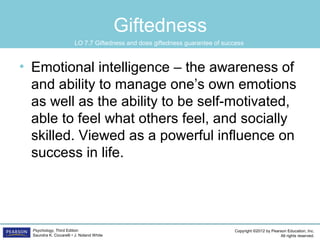 Copyright ©2012 by Pearson Education, Inc.
All rights reserved.
Psychology, Third Edition
Saundra K. Ciccarelli • J. Noland White
Giftedness
• Emotional intelligence – the awareness of
and ability to manage one’s own emotions
as well as the ability to be self-motivated,
able to feel what others feel, and socially
skilled. Viewed as a powerful influence on
success in life.
LO 7.7 Giftedness and does giftedness guarantee of success
 