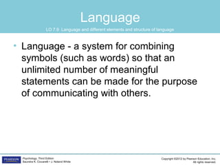 Copyright ©2012 by Pearson Education, Inc.
All rights reserved.
Psychology, Third Edition
Saundra K. Ciccarelli • J. Noland White
Language
• Language - a system for combining
symbols (such as words) so that an
unlimited number of meaningful
statements can be made for the purpose
of communicating with others.
LO 7.9 Language and different elements and structure of language
 