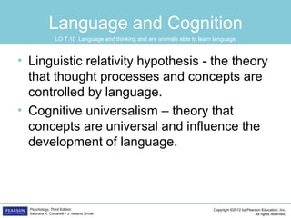 Copyright ©2012 by Pearson Education, Inc.
All rights reserved.
Psychology, Third Edition
Saundra K. Ciccarelli • J. Noland White
Language and Cognition
• Linguistic relativity hypothesis - the theory
that thought processes and concepts are
controlled by language.
• Cognitive universalism – theory that
concepts are universal and influence the
development of language.
LO 7.10 Language and thinking and are animals able to learn language
 