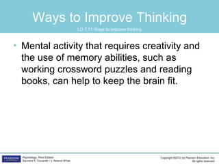 Copyright ©2012 by Pearson Education, Inc.
All rights reserved.
Psychology, Third Edition
Saundra K. Ciccarelli • J. Noland White
Ways to Improve Thinking
• Mental activity that requires creativity and
the use of memory abilities, such as
working crossword puzzles and reading
books, can help to keep the brain fit.
LO 7.11 Ways to improve thinking
 