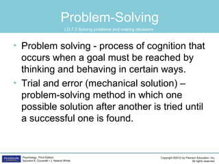 Copyright ©2012 by Pearson Education, Inc.
All rights reserved.
Psychology, Third Edition
Saundra K. Ciccarelli • J. Noland White
Problem-Solving
• Problem solving - process of cognition that
occurs when a goal must be reached by
thinking and behaving in certain ways.
• Trial and error (mechanical solution) –
problem-solving method in which one
possible solution after another is tried until
a successful one is found.
LO 7.2 Solving problems and making decisions
 