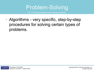 Copyright ©2012 by Pearson Education, Inc.
All rights reserved.
Psychology, Third Edition
Saundra K. Ciccarelli • J. Noland White
Problem-Solving
• Algorithms - very specific, step-by-step
procedures for solving certain types of
problems.
LO 7.2 Solving problems and making decisions
 
