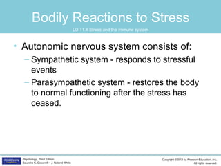 Copyright ©2012 by Pearson Education, Inc.
All rights reserved.
Psychology, Third Edition
Saundra K. Ciccarelli • J. Noland White
Bodily Reactions to Stress
• Autonomic nervous system consists of:
– Sympathetic system - responds to stressful
events
– Parasympathetic system - restores the body
to normal functioning after the stress has
ceased.
LO 11.4 Stress and the immune system
 