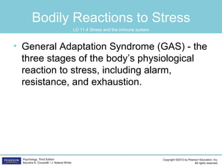 Copyright ©2012 by Pearson Education, Inc.
All rights reserved.
Psychology, Third Edition
Saundra K. Ciccarelli • J. Noland White
Bodily Reactions to Stress
• General Adaptation Syndrome (GAS) - the
three stages of the body’s physiological
reaction to stress, including alarm,
resistance, and exhaustion.
LO 11.4 Stress and the immune system
 