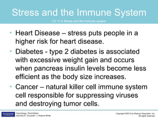 Copyright ©2012 by Pearson Education, Inc.
All rights reserved.
Psychology, Third Edition
Saundra K. Ciccarelli • J. Noland White
Stress and the Immune System
• Heart Disease – stress puts people in a
higher risk for heart disease.
• Diabetes - type 2 diabetes is associated
with excessive weight gain and occurs
when pancreas insulin levels become less
efficient as the body size increases.
• Cancer – natural killer cell immune system
cell responsible for suppressing viruses
and destroying tumor cells.
LO 11.4 Stress and the immune system
 