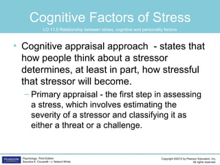 Copyright ©2012 by Pearson Education, Inc.
All rights reserved.
Psychology, Third Edition
Saundra K. Ciccarelli • J. Noland White
Cognitive Factors of Stress
• Cognitive appraisal approach - states that
how people think about a stressor
determines, at least in part, how stressful
that stressor will become.
– Primary appraisal - the first step in assessing
a stress, which involves estimating the
severity of a stressor and classifying it as
either a threat or a challenge.
LO 11.5 Relationship between stress, cognitive and personality factors
 