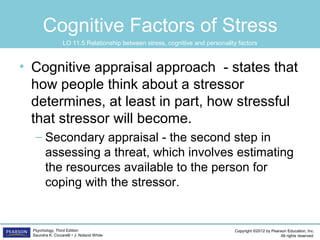 Copyright ©2012 by Pearson Education, Inc.
All rights reserved.
Psychology, Third Edition
Saundra K. Ciccarelli • J. Noland White
Cognitive Factors of Stress
• Cognitive appraisal approach - states that
how people think about a stressor
determines, at least in part, how stressful
that stressor will become.
– Secondary appraisal - the second step in
assessing a threat, which involves estimating
the resources available to the person for
coping with the stressor.
LO 11.5 Relationship between stress, cognitive and personality factors
 