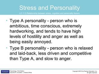 Copyright ©2012 by Pearson Education, Inc.
All rights reserved.
Psychology, Third Edition
Saundra K. Ciccarelli • J. Noland White
Stress and Personality
• Type A personality - person who is
ambitious, time conscious, extremely
hardworking, and tends to have high
levels of hostility and anger as well as
being easily annoyed.
• Type B personality - person who is relaxed
and laid-back, less driven and competitive
than Type A, and slow to anger.
LO 11.5 Relationship between stress, cognitive and personality factors
 