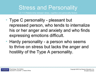 Copyright ©2012 by Pearson Education, Inc.
All rights reserved.
Psychology, Third Edition
Saundra K. Ciccarelli • J. Noland White
Stress and Personality
• Type C personality - pleasant but
repressed person, who tends to internalize
his or her anger and anxiety and who finds
expressing emotions difficult.
• Hardy personality - a person who seems
to thrive on stress but lacks the anger and
hostility of the Type A personality.
LO 11.5 Relationship between stress, cognitive and personality factors
 