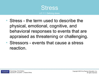 Copyright ©2012 by Pearson Education, Inc.
All rights reserved.
Psychology, Third Edition
Saundra K. Ciccarelli • J. Noland White
Stress
• Stress - the term used to describe the
physical, emotional, cognitive, and
behavioral responses to events that are
appraised as threatening or challenging.
• Stressors - events that cause a stress
reaction.
LO 11.1 Defining stress
 