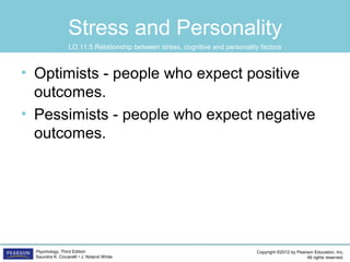 Copyright ©2012 by Pearson Education, Inc.
All rights reserved.
Psychology, Third Edition
Saundra K. Ciccarelli • J. Noland White
Stress and Personality
• Optimists - people who expect positive
outcomes.
• Pessimists - people who expect negative
outcomes.
LO 11.5 Relationship between stress, cognitive and personality factors
 