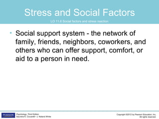 Copyright ©2012 by Pearson Education, Inc.
All rights reserved.
Psychology, Third Edition
Saundra K. Ciccarelli • J. Noland White
Stress and Social Factors
• Social support system - the network of
family, friends, neighbors, coworkers, and
others who can offer support, comfort, or
aid to a person in need.
LO 11.6 Social factors and stress reaction
 