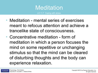 Copyright ©2012 by Pearson Education, Inc.
All rights reserved.
Psychology, Third Edition
Saundra K. Ciccarelli • J. Noland White
Meditation
• Meditation - mental series of exercises
meant to refocus attention and achieve a
trancelike state of consciousness.
• Concentrative meditation - form of
meditation in which a person focuses the
mind on some repetitive or unchanging
stimulus so that the mind can be cleared
of disturbing thoughts and the body can
experience relaxation.
LO 11.7 Coping with stress
 