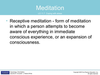 Copyright ©2012 by Pearson Education, Inc.
All rights reserved.
Psychology, Third Edition
Saundra K. Ciccarelli • J. Noland White
Meditation
• Receptive meditation - form of meditation
in which a person attempts to become
aware of everything in immediate
conscious experience, or an expansion of
consciousness.
LO 11.7 Coping with stress
 