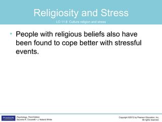 Copyright ©2012 by Pearson Education, Inc.
All rights reserved.
Psychology, Third Edition
Saundra K. Ciccarelli • J. Noland White
Religiosity and Stress
• People with religious beliefs also have
been found to cope better with stressful
events.
LO 11.8 Culture religion and stress
 