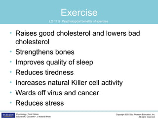 Copyright ©2012 by Pearson Education, Inc.
All rights reserved.
Psychology, Third Edition
Saundra K. Ciccarelli • J. Noland White
Exercise
• Raises good cholesterol and lowers bad
cholesterol
• Strengthens bones
• Improves quality of sleep
• Reduces tiredness
• Increases natural Killer cell activity
• Wards off virus and cancer
• Reduces stress
LO 11.9 Psychological benefits of exercise
 
