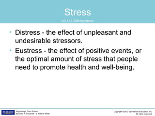Copyright ©2012 by Pearson Education, Inc.
All rights reserved.
Psychology, Third Edition
Saundra K. Ciccarelli • J. Noland White
Stress
• Distress - the effect of unpleasant and
undesirable stressors.
• Eustress - the effect of positive events, or
the optimal amount of stress that people
need to promote health and well-being.
LO 11.1 Defining stress
 