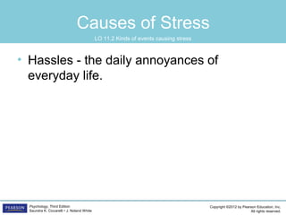 Copyright ©2012 by Pearson Education, Inc.
All rights reserved.
Psychology, Third Edition
Saundra K. Ciccarelli • J. Noland White
Causes of Stress
• Hassles - the daily annoyances of
everyday life.
LO 11.2 Kinds of events causing stress
 