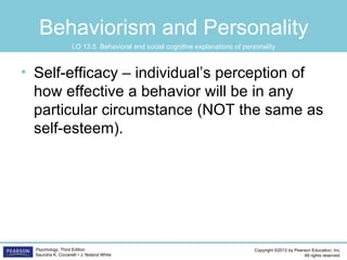 Behaviorism and Personality
                    LO 13.5 Behavioral and social cognitive explanations of personality



• Self-efficacy – individual’s perception of
  how effective a behavior will be in any
  particular circumstance (NOT the same as
  self-esteem).




  Psychology, Third Edition                                                     Copyright ©2012 by Pearson Education, Inc.
  Saundra K. Ciccarelli • J. Noland White                                                              All rights reserved.
 