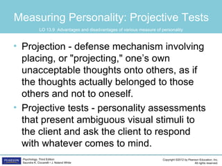 Measuring Personality: Projective Tests
               LO 13.9 Advantages and disadvantages of various measure of personality



• Projection - defense mechanism involving
  placing, or "projecting," one’s own
  unacceptable thoughts onto others, as if
  the thoughts actually belonged to those
  others and not to oneself.
• Projective tests - personality assessments
  that present ambiguous visual stimuli to
  the client and ask the client to respond
  with whatever comes to mind.
  Psychology, Third Edition                                                Copyright ©2012 by Pearson Education, Inc.
  Saundra K. Ciccarelli • J. Noland White                                                         All rights reserved.
 