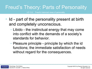 Copyright ©2012 by Pearson Education, Inc.
All rights reserved.
Psychology, Third Edition
Saundra K. Ciccarelli • J. Noland White
Freud’s Theory: Parts of Personality
• Id - part of the personality present at birth
and completely unconscious.
– Libido - the instinctual energy that may come
into conflict with the demands of a society’s
standards for behavior.
– Pleasure principle - principle by which the id
functions; the immediate satisfaction of needs
without regard for the consequences.
LO 13.2 Freud’s historical views of personality
 