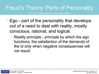 Copyright ©2012 by Pearson Education, Inc.
All rights reserved.
Psychology, Third Edition
Saundra K. Ciccarelli • J. Noland White
Freud’s Theory: Parts of Personality
• Ego - part of the personality that develops
out of a need to deal with reality, mostly
conscious, rational, and logical.
– Reality principle - principle by which the ego
functions; the satisfaction of the demands of
the id only when negative consequences will
not result.
LO 13.2 Freud’s historical views of personality
 