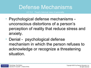 Copyright ©2012 by Pearson Education, Inc.
All rights reserved.
Psychology, Third Edition
Saundra K. Ciccarelli • J. Noland White
Defense Mechanisms
• Psychological defense mechanisms -
unconscious distortions of a person’s
perception of reality that reduce stress and
anxiety.
• Denial - psychological defense
mechanism in which the person refuses to
acknowledge or recognize a threatening
situation.
LO 13.2 Freud’s historical views of personality
 