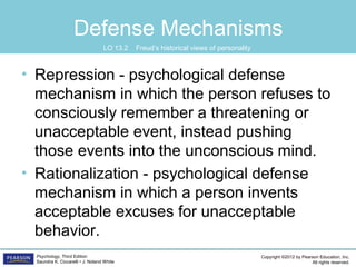 Copyright ©2012 by Pearson Education, Inc.
All rights reserved.
Psychology, Third Edition
Saundra K. Ciccarelli • J. Noland White
Defense Mechanisms
• Repression - psychological defense
mechanism in which the person refuses to
consciously remember a threatening or
unacceptable event, instead pushing
those events into the unconscious mind.
• Rationalization - psychological defense
mechanism in which a person invents
acceptable excuses for unacceptable
behavior.
LO 13.2 Freud’s historical views of personality
 