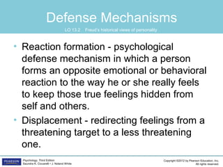 Copyright ©2012 by Pearson Education, Inc.
All rights reserved.
Psychology, Third Edition
Saundra K. Ciccarelli • J. Noland White
Defense Mechanisms
• Reaction formation - psychological
defense mechanism in which a person
forms an opposite emotional or behavioral
reaction to the way he or she really feels
to keep those true feelings hidden from
self and others.
• Displacement - redirecting feelings from a
threatening target to a less threatening
one.
LO 13.2 Freud’s historical views of personality
 