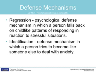 Copyright ©2012 by Pearson Education, Inc.
All rights reserved.
Psychology, Third Edition
Saundra K. Ciccarelli • J. Noland White
Defense Mechanisms
• Regression - psychological defense
mechanism in which a person falls back
on childlike patterns of responding in
reaction to stressful situations.
• Identification - defense mechanism in
which a person tries to become like
someone else to deal with anxiety.
LO 13.2 Freud’s historical views of personality
 