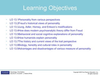 Copyright ©2012 by Pearson Education, Inc.
All rights reserved.
Psychology, Third Edition
Saundra K. Ciccarelli • J. Noland White
Learning Objectives
• LO 13.1Personality from various perspectives
• LO 13.2Freud’s historical views of personality
• LO 13.3Jung, Adler, Horney, and Erikson’s modifications
• LO 13.4	How does modern psychoanalytic theory differ from Freud
• LO 13.5	Behavioral and social cognitive explanations of personality
• LO 13.6	How humanists explain personality
• LO 13.7	The history and current views of the trait perspective
• LO 13.8	Biology, heredity and cultural roles in personality
• LO 13.9	Advantages and disadvantages of various measure of personality
 