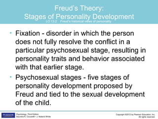 Copyright ©2012 by Pearson Education, Inc.
All rights reserved.
Psychology, Third Edition
Saundra K. Ciccarelli • J. Noland White
Freud’s Theory:
Stages of Personality Development
• Fixation - disorder in which the person
does not fully resolve the conflict in a
particular psychosexual stage, resulting in
personality traits and behavior associated
with that earlier stage.
• Psychosexual stages - five stages of
personality development proposed by
Freud and tied to the sexual development
of the child.
LO 13.2 Freud’s historical views of personality
 